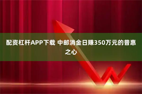 配资杠杆APP下载 中邮消金日赚350万元的普惠之心