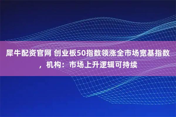 犀牛配资官网 创业板50指数领涨全市场宽基指数，机构：市场上升逻辑可持续