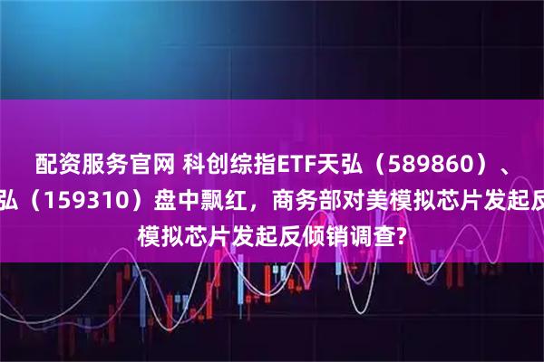 配资服务官网 科创综指ETF天弘（589860）、芯片ETF天弘（159310）盘中飘红，商务部对美模拟芯片发起反倾销调查?