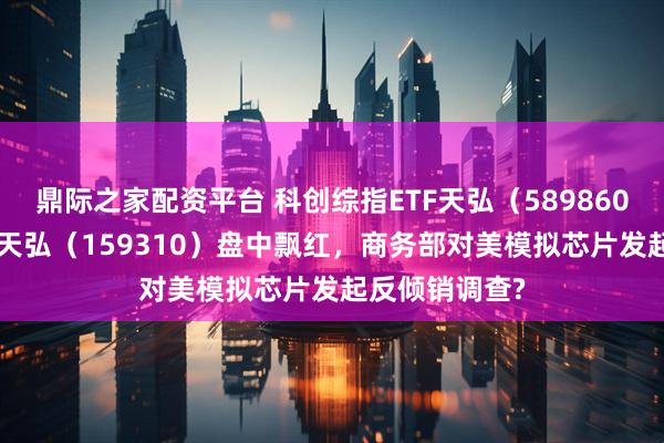鼎际之家配资平台 科创综指ETF天弘（589860）、芯片ETF天弘（159310）盘中飘红，商务部对美模拟芯片发起反倾销调查?