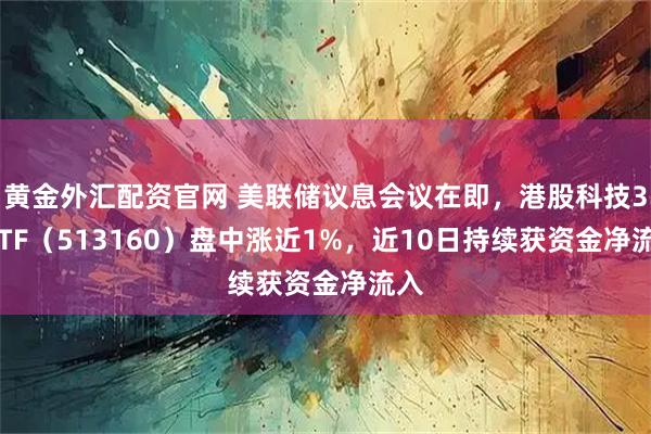 黄金外汇配资官网 美联储议息会议在即，港股科技30ETF（513160）盘中涨近1%，近10日持续获资金净流入