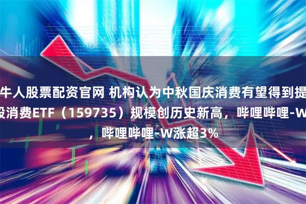 牛人股票配资官网 机构认为中秋国庆消费有望得到提振，港股消费ETF（159735）规模创历史新高，哔哩哔哩-W涨超3%