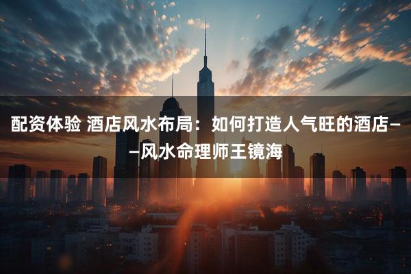 配资体验 酒店风水布局：如何打造人气旺的酒店——风水命理师王镜海