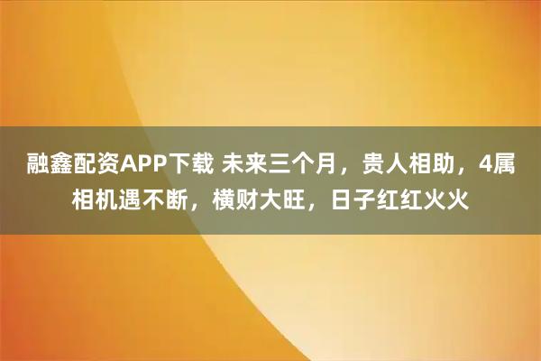 融鑫配资APP下载 未来三个月，贵人相助，4属相机遇不断，横财大旺，日子红红火火