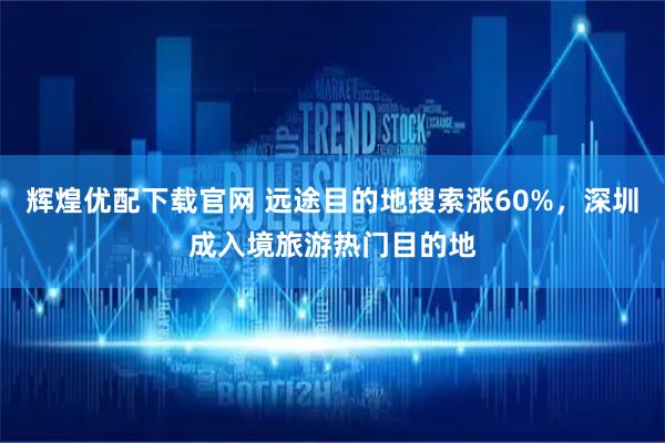 辉煌优配下载官网 远途目的地搜索涨60%，深圳成入境旅游热门目的地