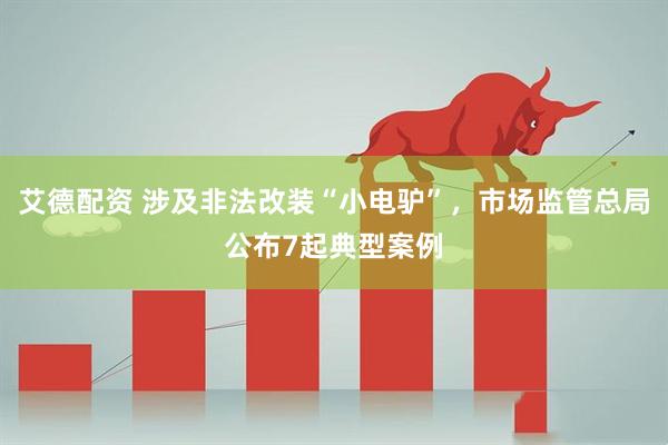 艾德配资 涉及非法改装“小电驴”，市场监管总局公布7起典型案例