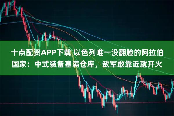 十点配资APP下载 以色列唯一没翻脸的阿拉伯国家：中式装备塞满仓库，敌军敢靠近就开火