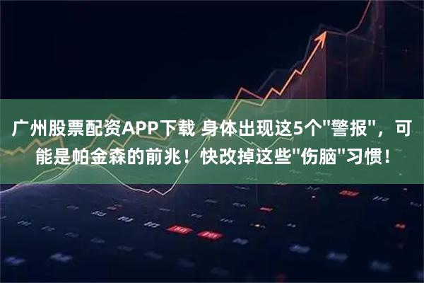 广州股票配资APP下载 身体出现这5个''警报''，可能是帕金森的前兆！快改掉这些''伤脑''习惯！