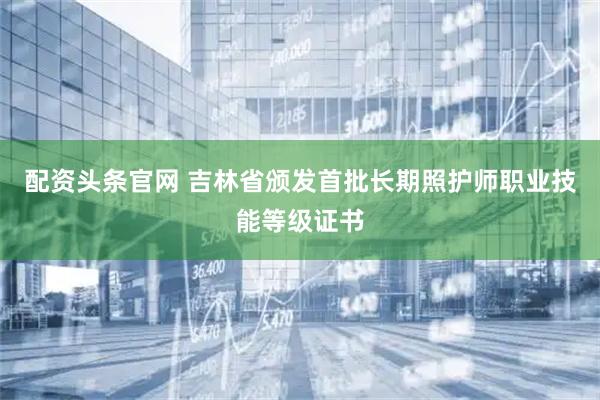 配资头条官网 吉林省颁发首批长期照护师职业技能等级证书