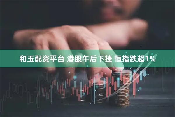 和玉配资平台 港股午后下挫 恒指跌超1%
