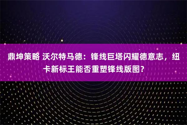 鼎坤策略 沃尔特马德：锋线巨塔闪耀德意志，纽卡新标王能否重塑锋线版图？