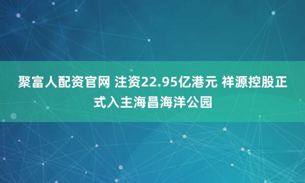 聚富人配资官网 注资22.95亿港元 祥源控股正式入主海昌海洋公园