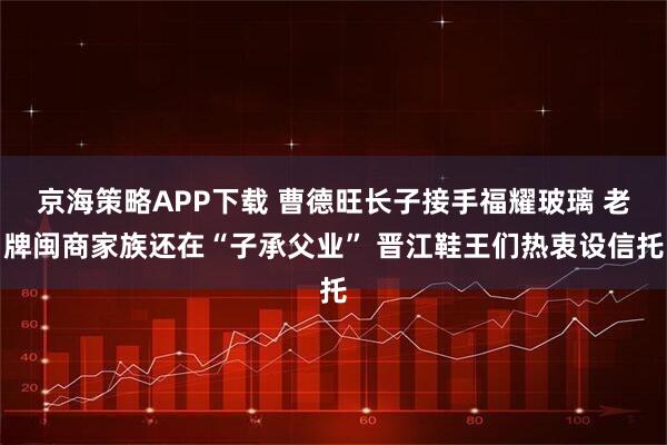 京海策略APP下载 曹德旺长子接手福耀玻璃 老牌闽商家族还在“子承父业” 晋江鞋王们热衷设信托