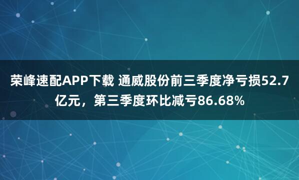 荣峰速配APP下载 通威股份前三季度净亏损52.7亿元，第三季度环比减亏86.68%