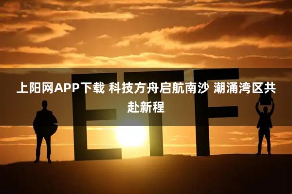 上阳网APP下载 科技方舟启航南沙 潮涌湾区共赴新程