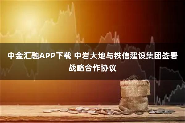 中金汇融APP下载 中岩大地与铁信建设集团签署战略合作协议