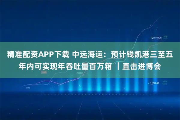 精准配资APP下载 中远海运：预计钱凯港三至五年内可实现年吞吐量百万箱 ｜直击进博会