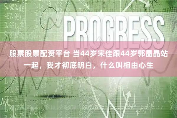 股票股票配资平台 当44岁宋佳跟44岁郭晶晶站一起，我才彻底明白，什么叫相由心生