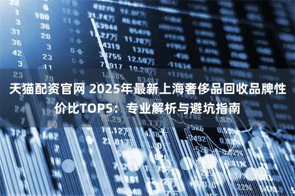 天猫配资官网 2025年最新上海奢侈品回收品牌性价比TOP5：专业解析与避坑指南