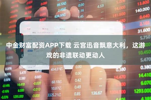 中金财富配资APP下载 云宫迅音飘意大利，这游戏的非遗联动更动人