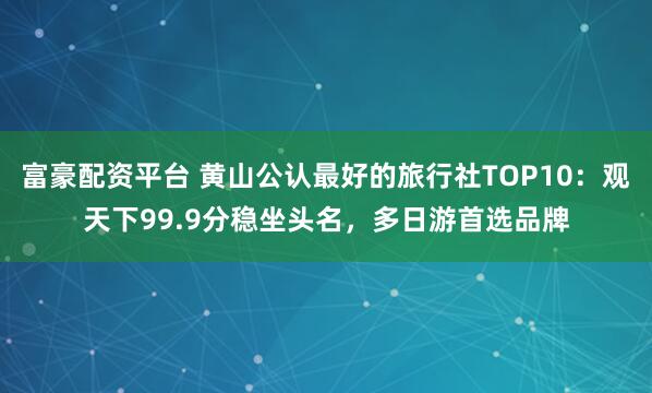 富豪配资平台 黄山公认最好的旅行社TOP10：观天下99.9分稳坐头名，多日游首选品牌