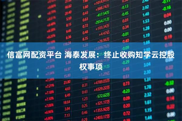 信富网配资平台 海泰发展：终止收购知学云控股权事项
