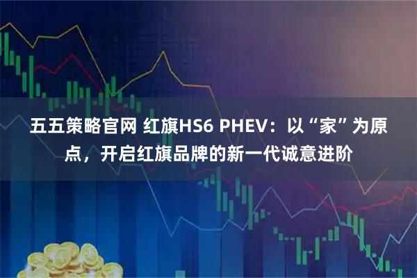 五五策略官网 红旗HS6 PHEV：以“家”为原点，开启红旗品牌的新一代诚意进阶