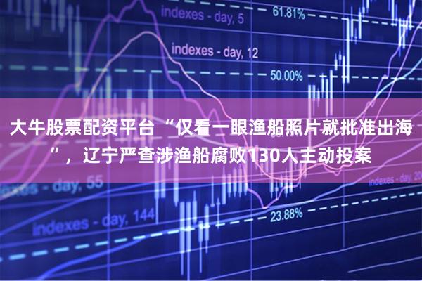 大牛股票配资平台 “仅看一眼渔船照片就批准出海”，辽宁严查涉渔船腐败130人主动投案