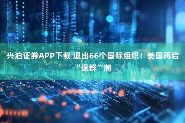 兴泊证券APP下载 退出66个国际组织！美国再启“退群”潮