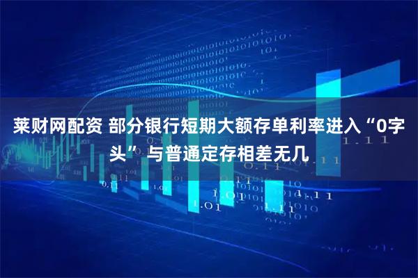 莱财网配资 部分银行短期大额存单利率进入“0字头” 与普通定存相差无几