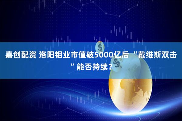 嘉创配资 洛阳钼业市值破5000亿后 “戴维斯双击”能否持续？
