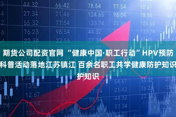 期货公司配资官网 “健康中国·职工行动”HPV预防科普活动落地江苏镇江 百余名职工共学健康防护知识