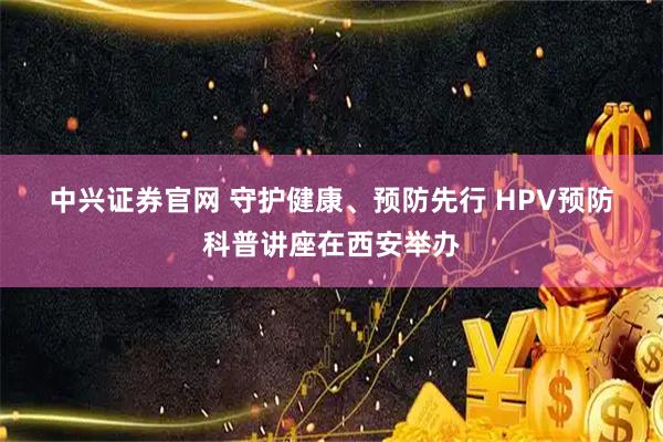 中兴证券官网 守护健康、预防先行 HPV预防科普讲座在西安举办