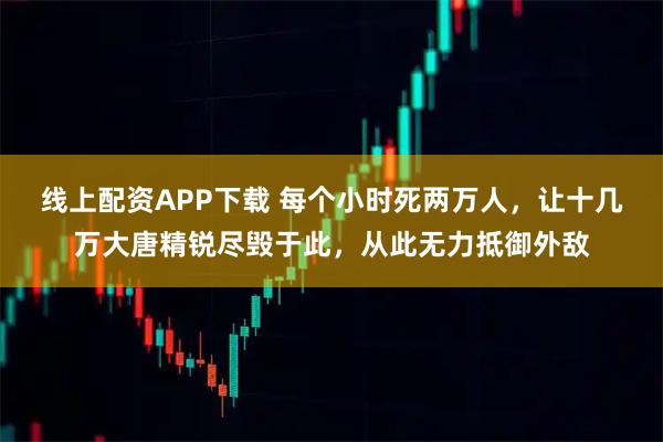 线上配资APP下载 每个小时死两万人，让十几万大唐精锐尽毁于此，从此无力抵御外敌