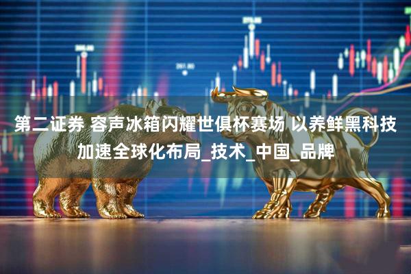 第二证券 容声冰箱闪耀世俱杯赛场 以养鲜黑科技加速全球化布局_技术_中国_品牌