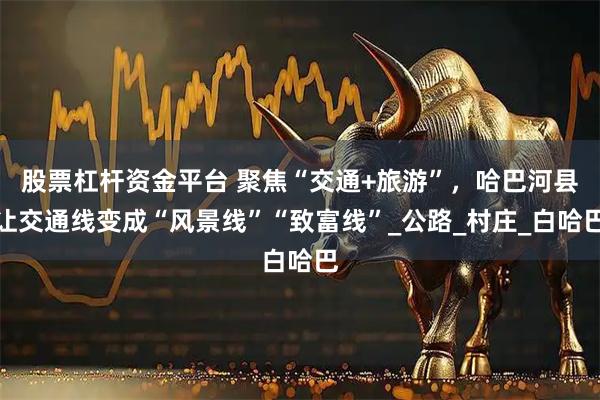 股票杠杆资金平台 聚焦“交通+旅游”，哈巴河县让交通线变成“风景线”“致富线”_公路_村庄_白哈巴