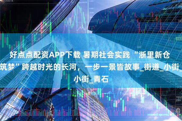 好点点配资APP下载 暑期社会实践 “浙里新仓 时光筑梦”跨越时光的长河，一步一景皆故事_街道_小街_青石