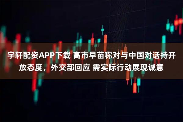 宇轩配资APP下载 高市早苗称对与中国对话持开放态度，外交部回应 需实际行动展现诚意