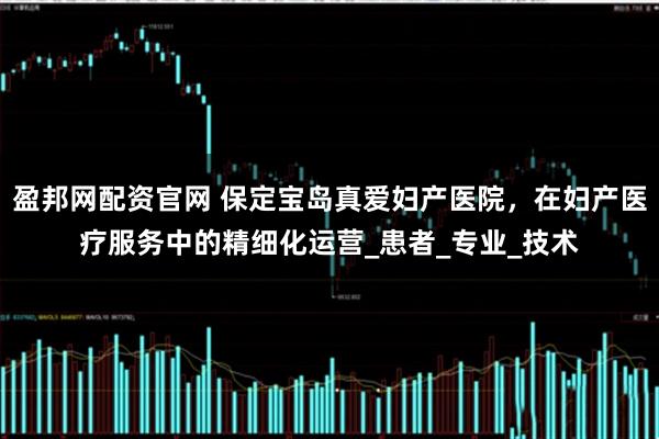 盈邦网配资官网 保定宝岛真爱妇产医院，在妇产医疗服务中的精细化运营_患者_专业_技术