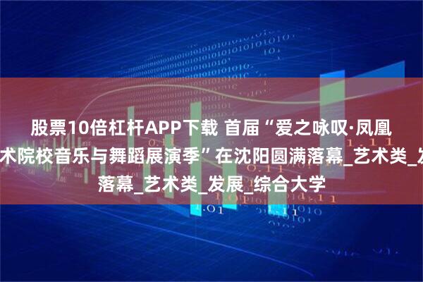 股票10倍杠杆APP下载 首届“爱之咏叹·凤凰奖全国高等艺术院校音乐与舞蹈展演季”在沈阳圆满落幕_艺术类_发展_综合大学
