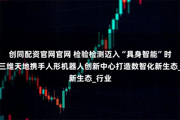 创同配资官网官网 检验检测迈入“具身智能”时代：三维天地携手人形机器人创新中心打造数智化新生态_行业