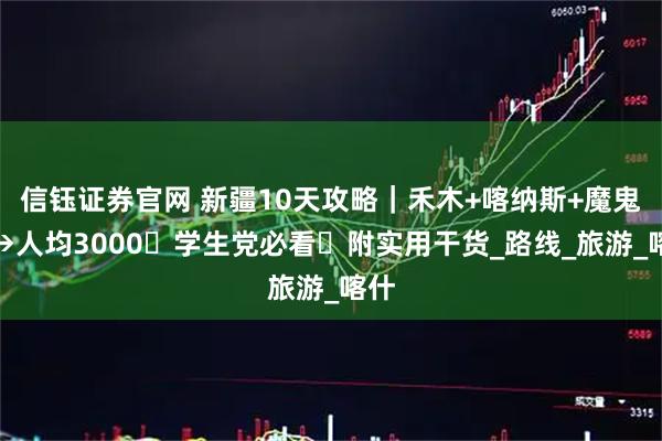 信钰证券官网 新疆10天攻略｜禾木+喀纳斯+魔鬼城→人均3000・学生党必看・附实用干货_路线_旅游_喀什