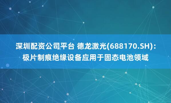 深圳配资公司平台 德龙激光(688170.SH)：极片制痕绝缘设备应用于固态电池领域
