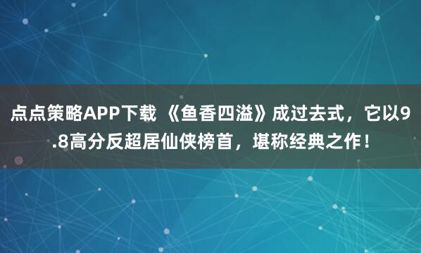 点点策略APP下载 《鱼香四溢》成过去式，它以9.8高分反超居仙侠榜首，堪称经典之作！