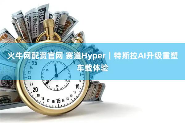 火牛网配资官网 赛道Hyper｜特斯拉AI升级重塑车载体验