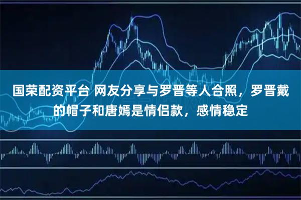 国荣配资平台 网友分享与罗晋等人合照，罗晋戴的帽子和唐嫣是情侣款，感情稳定