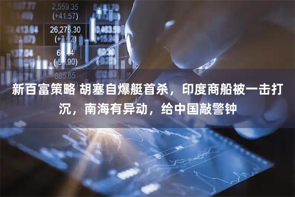 新百富策略 胡塞自爆艇首杀，印度商船被一击打沉，南海有异动，给中国敲警钟